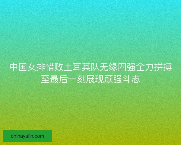 中国女排惜败土耳其队无缘四强全力拼搏至最后一刻展现顽强斗志