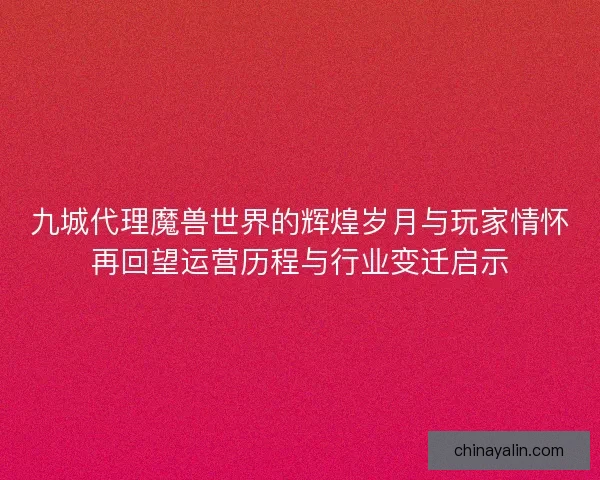 九城代理魔兽世界的辉煌岁月与玩家情怀再回望运营历程与行业变迁启示
