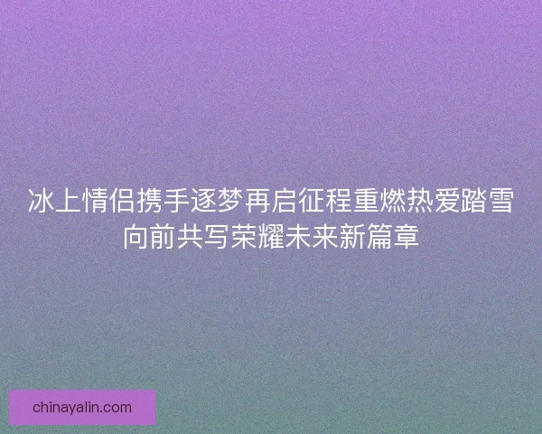 冰上情侣携手逐梦再启征程重燃热爱踏雪向前共写荣耀未来新篇章