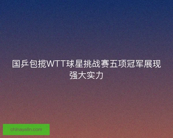 国乒包揽WTT球星挑战赛五项冠军展现强大实力