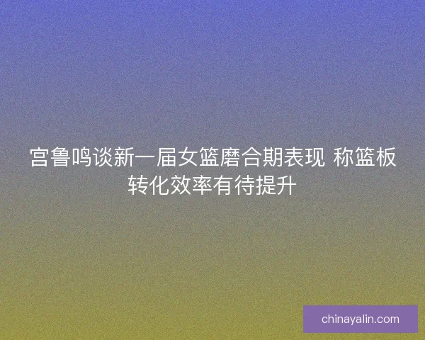 宫鲁鸣谈新一届女篮磨合期表现 称篮板转化效率有待提升