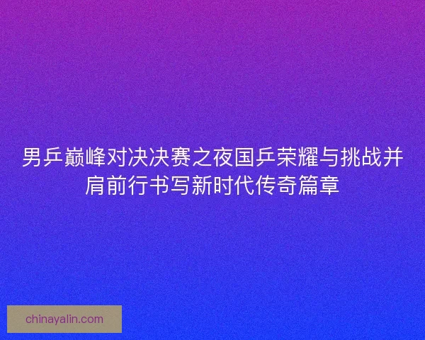 男乒巅峰对决决赛之夜国乒荣耀与挑战并肩前行书写新时代传奇篇章