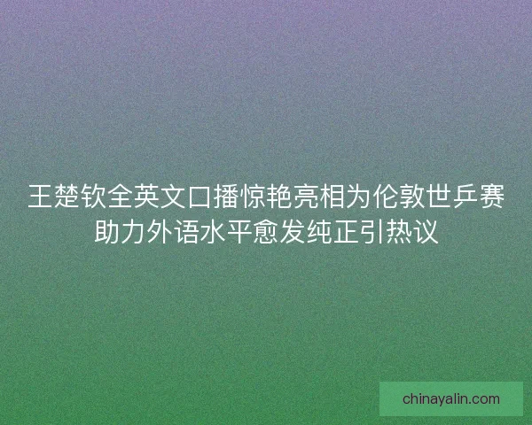 王楚钦全英文口播惊艳亮相为伦敦世乒赛助力外语水平愈发纯正引热议