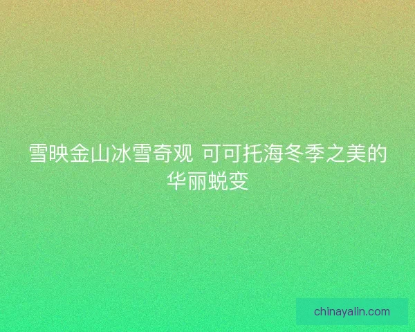 雪映金山冰雪奇观 可可托海冬季之美的华丽蜕变 雪映金山冰雪奇观 可可托海冬季之美的华丽蜕变