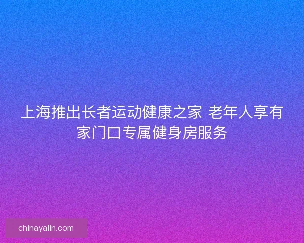 上海推出长者运动健康之家 老年人享有家门口专属健身房服务