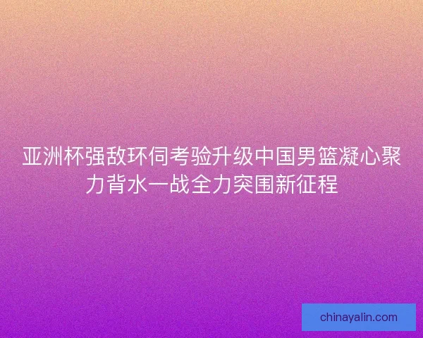 亚洲杯强敌环伺考验升级中国男篮凝心聚力背水一战全力突围新征程