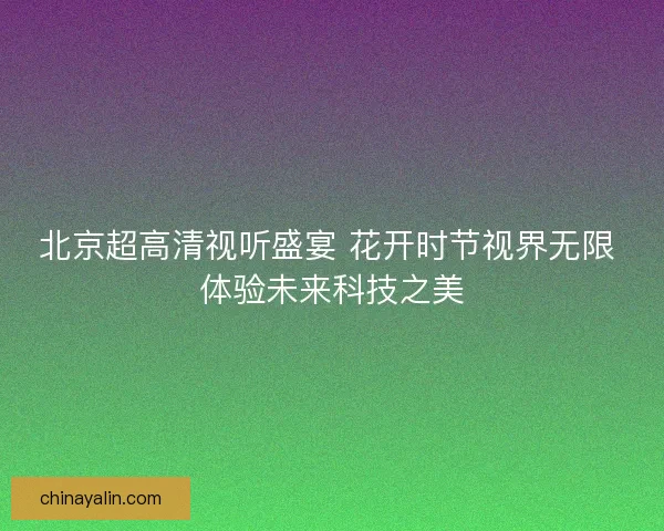 北京超高清视听盛宴 花开时节视界无限 体验未来科技之美