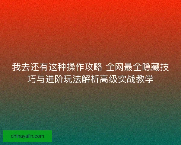 我去还有这种操作攻略 全网最全隐藏技巧与进阶玩法解析高级实战教学