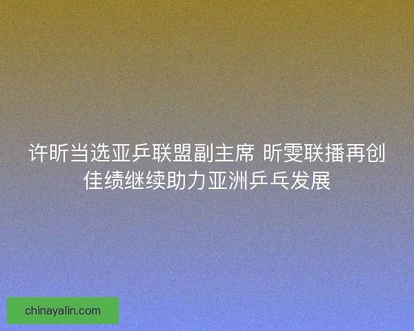 许昕当选亚乒联盟副主席 昕雯联播再创佳绩继续助力亚洲乒乓发展
