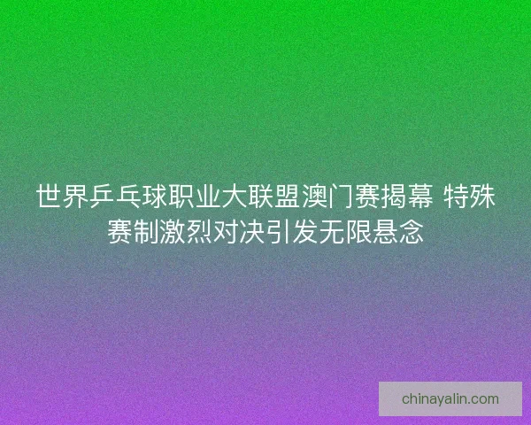 世界乒乓球职业大联盟澳门赛揭幕 特殊赛制激烈对决引发无限悬念