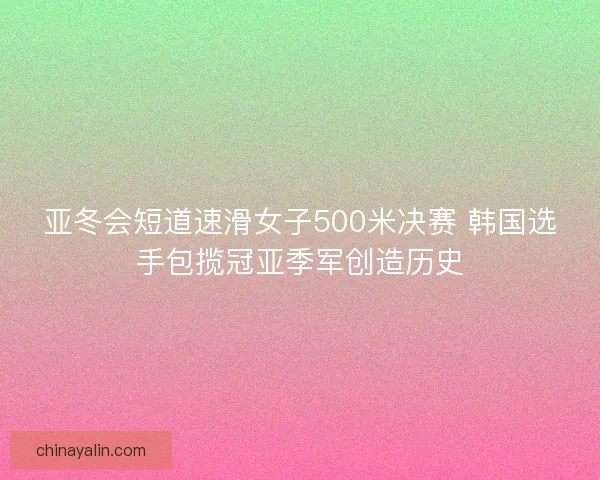 亚冬会短道速滑女子500米决赛 韩国选手包揽冠亚季军创造历史