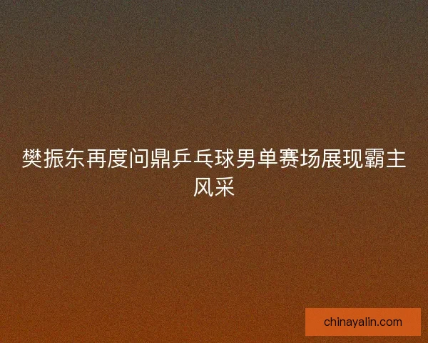 樊振东再度问鼎乒乓球男单赛场展现霸主风采