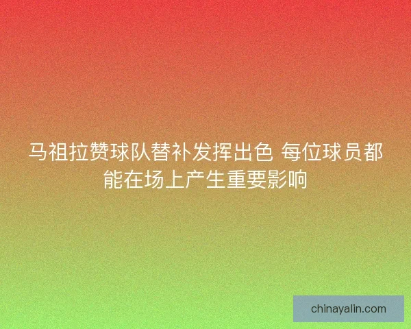 马祖拉赞球队替补发挥出色 每位球员都能在场上产生重要影响