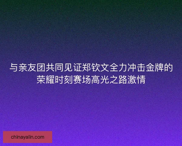 与亲友团共同见证郑钦文全力冲击金牌的荣耀时刻赛场高光之路激情