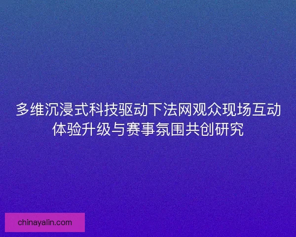 多维沉浸式科技驱动下法网观众现场互动体验升级与赛事氛围共创研究