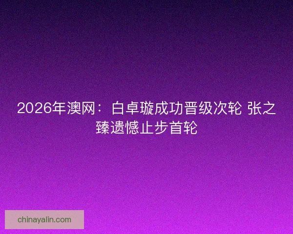 2026年澳网:白卓璇成功晋级次轮 张之臻遗憾止步首轮 2026年澳网:白卓璇成功晋级次轮 张之臻遗憾止步首轮