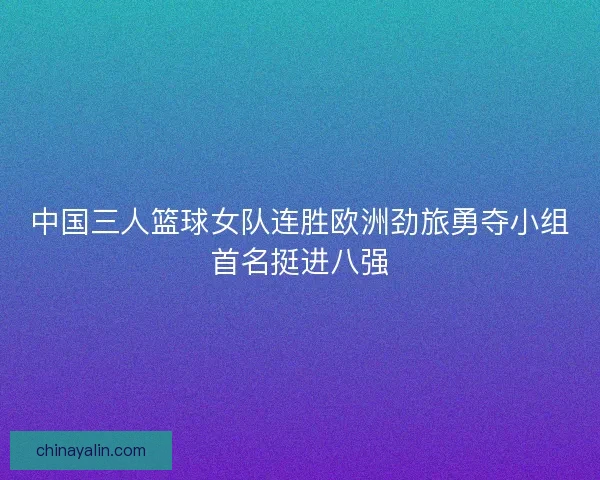 中国三人篮球女队连胜欧洲劲旅勇夺小组首名挺进八强