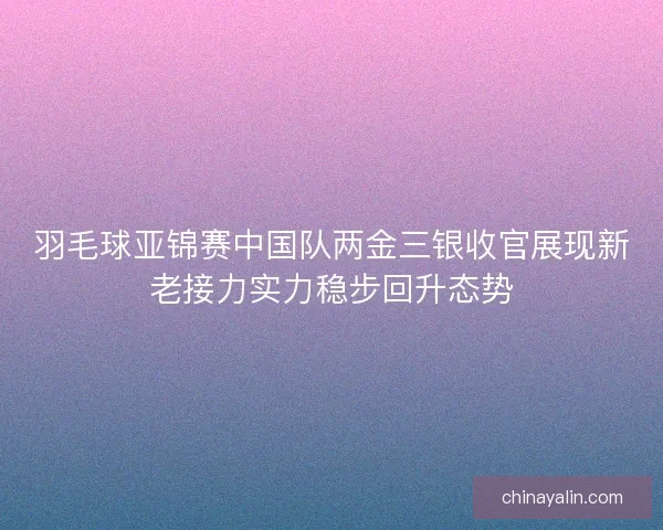 羽毛球亚锦赛中国队两金三银收官展现新老接力实力稳步回升态势