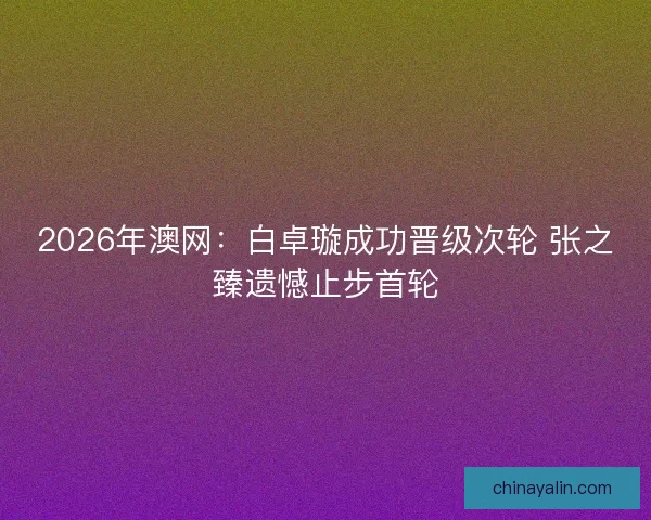 2026年澳网:白卓璇成功晋级次轮 张之臻遗憾止步首轮 2026年澳网:白卓璇成功晋级次轮 张之臻遗憾止步首轮