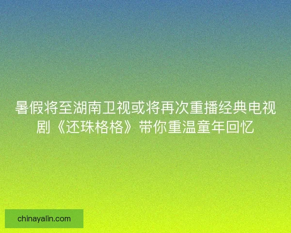 暑假将至湖南卫视或将再次重播经典电视剧《还珠格格》带你重温童年回忆 暑假将至湖南卫视或将再次重播经典电视剧《还珠格格》带你重温童年回忆