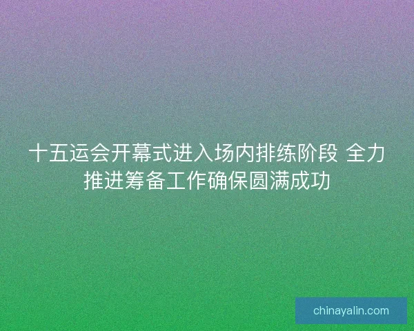 十五运会开幕式进入场内排练阶段 全力推进筹备工作确保圆满成功 十五运会开幕式进入场内排练阶段 全力推进筹备工作确保圆满成功